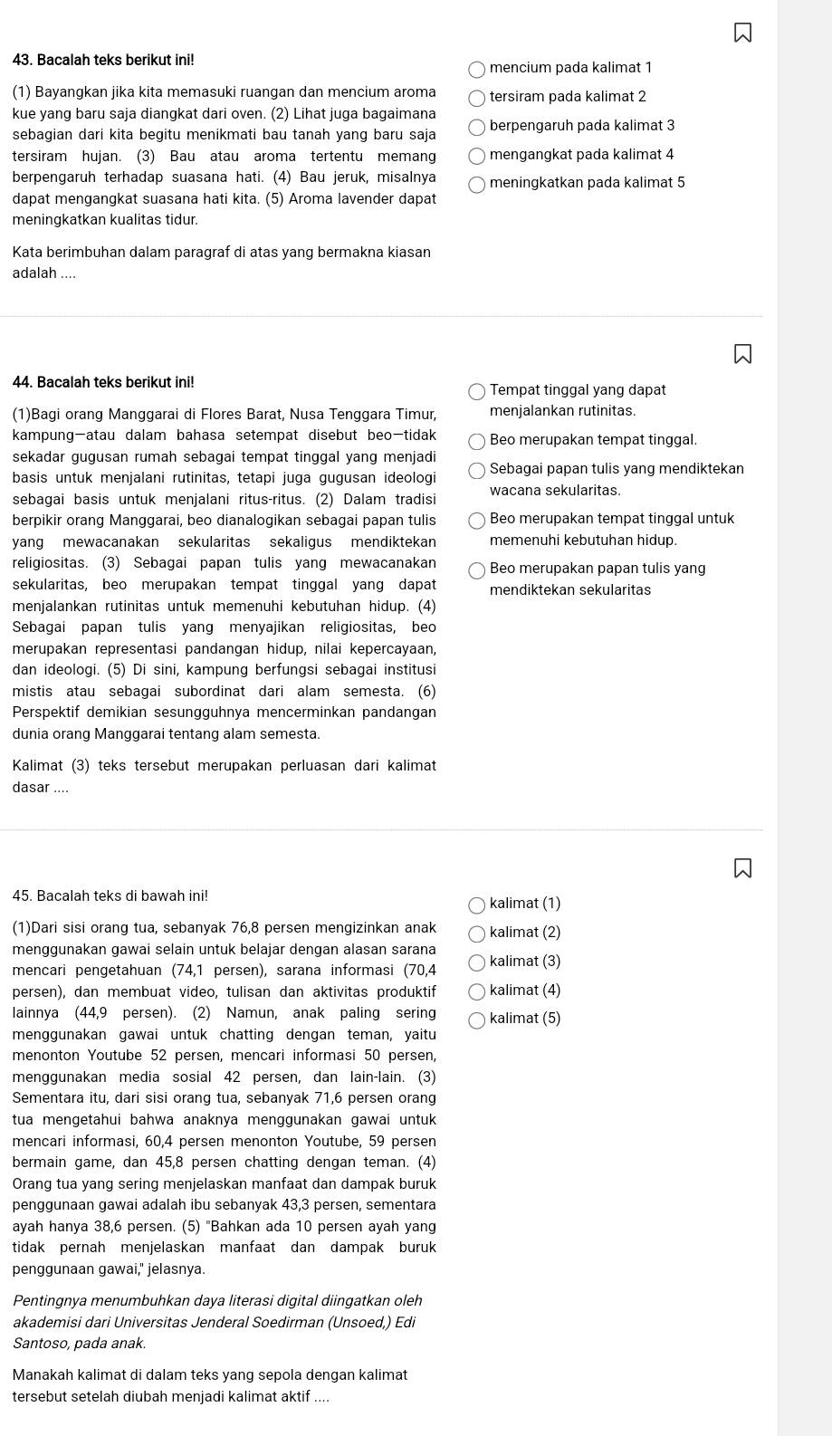 Bacalah teks berikut ini!
mencium pada kalimat 1
(1) Bayangkan jika kita memasuki ruangan dan mencium aroma tersiram pada kalimat 2
kue yang baru saja diangkat dari oven. (2) Lihat juga bagaimana
sebagian dari kita begitu menikmati bau tanah yang baru saja berpengaruh pada kalimat 3
tersiram hujan. (3) Bau atau aroma tertentu memang mengangkat pada kalimat 4
berpengaruh terhadap suasana hati. (4) Bau jeruk, misalnya meningkatkan pada kalimat 5
dapat mengangkat suasana hati kita. (5) Aroma lavender dapat
meningkatkan kualitas tidur.
Kata berimbuhan dalam paragraf di atas yang bermakna kiasan
adalah ....
44. Bacalah teks berikut ini! Tempat tinggal yang dapat
(1)Bagi orang Manggarai di Flores Barat, Nusa Tenggara Timur, menjalankan rutinitas.
kampung-atau dalam bahasa setempat disebut beo-tidak Beo merupakan tempat tinggal.
sekadar gugusan rumah sebagai tempat tinggal yang menjadi
basis untuk menjalani rutinitas, tetapi juga gugusan ideologi Sebagai papan tulis yang mendiktekan
sebagai basis untuk menjalani ritus-ritus. (2) Dalam tradisi wacana sekularitas.
berpikir orang Manggarai, beo dianalogikan sebagai papan tulis Beo merupakan tempat tinggal untuk
yang mewacanakan sekularitas sekaligus mendiktekan memenuhi kebutuhan hidup.
religiositas. (3) Sebagai papan tulis yang mewacanakan Beo merupakan papan tulis yang
sekularitas, beo merupakan tempat tinggal yang dapat mendiktekan sekularitas
menjalankan rutinitas untuk memenuhi kebutuhan hidup. (4)
Sebagai papan tulis yang menyajikan religiositas, beo
merupakan representasi pandangan hidup, nilai kepercayaan,
dan ideologi. (5) Di sini, kampung berfungsi sebagai institusi
mistis atau sebagai subordinat dari alam semesta. (6)
Perspektif demikian sesungguhnya mencerminkan pandangan
dunia orang Manggarai tentang alam semesta.
Kalimat (3) teks tersebut merupakan perluasan dari kalimat
dasar
45. Bacalah teks di bawah ini! kalimat (1)
(1)Dari sisi orang tua, sebanyak 76,8 persen mengizinkan anak kalimat (2)
menggunakan gawai selain untuk belajar dengan alasan sarana
mencari pengetahuan (74,1 persen), sarana informasi (70,4 kalimat (3)
persen), dan membuat video, tulisan dan aktivitas produktif kalimat (4)
lainnya (44,9 persen). (2) Namun, anak paling sering kalimat (5)
menggunakan gawai untuk chatting dengan teman, yaitu
menonton Youtube 52 persen, mencari informasi 50 persen,
menggunakan media sosial 42 persen, dan lain-lain. (3)
Sementara itu, dari sisi orang tua, sebanyak 71,6 persen orang
tua mengetahui bahwa anaknya menggunakan gawai untuk 
mencari informasi, 60,4 persen menonton Youtube, 59 persen
bermain game, dan 45,8 persen chatting dengan teman. (4)
Orang tua yang sering menjelaskan manfaat dan dampak buruk
penggunaan gawai adalah ibu sebanyak 43,3 persen, sementara
ayah hanya 38,6 persen. (5) "Bahkan ada 10 persen ayah yang
tidak pernah menjelaskan manfaat dan dampak buruk
penggunaan gawai," jelasnya.
Pentingnya menumbuhkan daya literasi digital diingatkan oleh
akademisi dari Universitas Jenderal Soedirman (Unsoed,) Edi
Santoso, pada anak.
Manakah kalimat di dalam teks yang sepola dengan kalimat
tersebut setelah diubah menjadi kalimat aktif ....