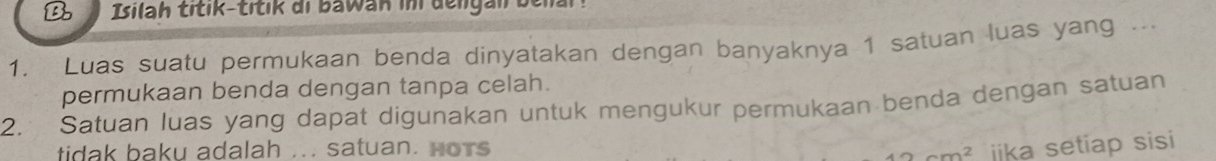 Isilah titik-titik di bawan in dengan belal. 
1. Luas suatu permukaan benda dinyatakan dengan banyaknya 1 satuan luas yang ... 
permukaan benda dengan tanpa celah. 
2. Satuan luas yang dapat digunakan untuk mengukur permukaan benda dengan satuan 
tidak baku adalah ... satuan. Hors jika setiap sisi
40cm^2