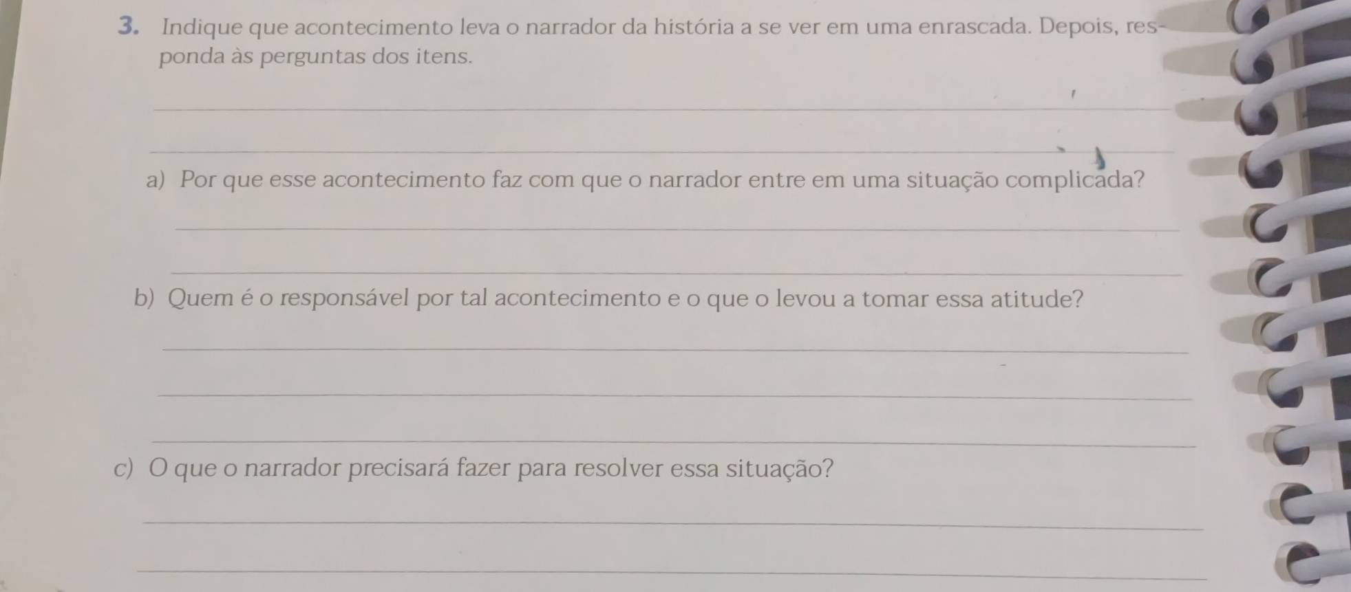 Indique que acontecimento leva o narrador da história a se ver em uma enrascada. Depois, res- 
ponda às perguntas dos itens. 
_ 
_ 
a) Por que esse acontecimento faz com que o narrador entre em uma situação complicada? 
_ 
_ 
b) Quemé o responsável por tal acontecimento e o que o levou a tomar essa atitude? 
_ 
_ 
_ 
c) O que o narrador precisará fazer para resolver essa situação? 
_ 
_