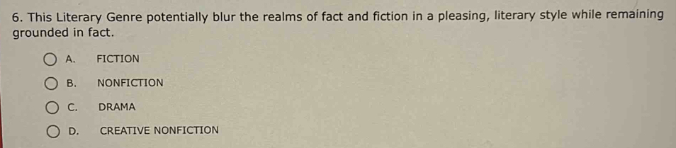 This Literary Genre potentially blur the realms of fact and fiction in a pleasing, literary style while remaining
grounded in fact.
A. FICTION
B. NONFICTION
C. DRAMA
D. CREATIVE NONFICTION