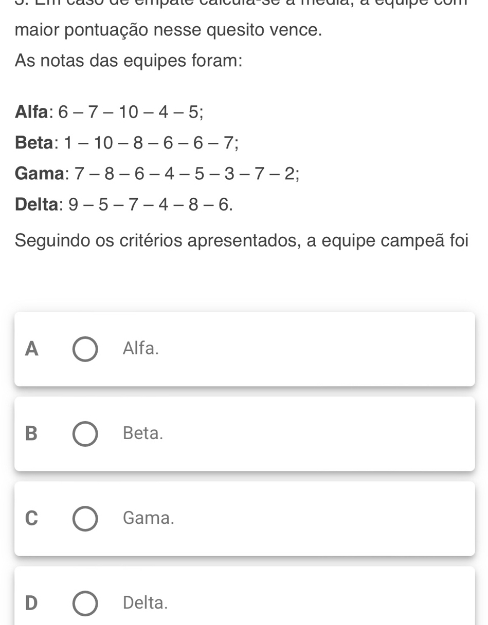 maior pontuação nesse quesito vence.
As notas das equipes foram:
Alfa: 6-7-10-4-5; 
Beta: 1-10-8-6-6-7; 
Gama: 7-8-6-4-5-3-7-2; 
Delta: 9-5-7-4-8-6. 
Seguindo os critérios apresentados, a equipe campeã foi
A Alfa.
B Beta.
C Gama.
D Delta.