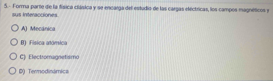 5.- Forma parte de la física clásica y se encarga del estudio de las cargas eléctricas, los campos magnéticos y
sus interacciones.
A) Mecánica
B) Física atómica
C) Electromagnetismo
D) Termodinámica