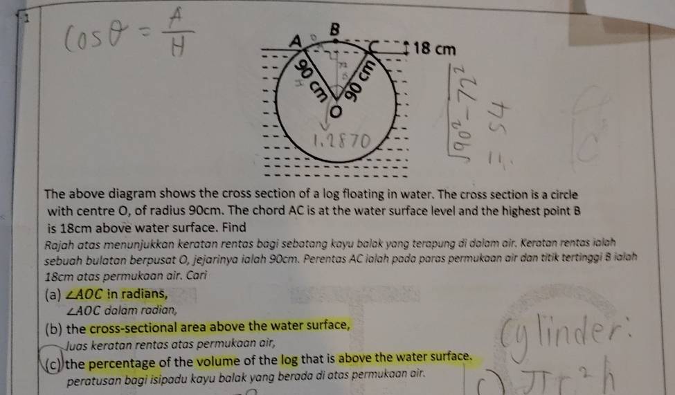 The above diagram shows the cross section of a log floating in water. The cross section is a circle 
with centre O, of radius 90cm. The chord AC is at the water surface level and the highest point B
is 18cm above water surface. Find 
Rajah atas menunjukkan keratan rentas bagi sebatang kayu balak yang terapung di dalam air. Keratan rentas ialah 
sebuah bulatan berpusat O, jejarinya ialah 90cm. Perentas AC ialah pada paras permukaan air dan titik tertinggi B ialah
18cm atas permukaan air. Cari 
(a) ∠ AOC in radians,
∠ AOC dalam radian, 
(b) the cross-sectional area above the water surface, 
Juas keratan rentas atas permukaan air, 
(c) the percentage of the volume of the log that is above the water surface. 
peratusan bagi isipadu kayu balak yang berada di atas permukaan air.