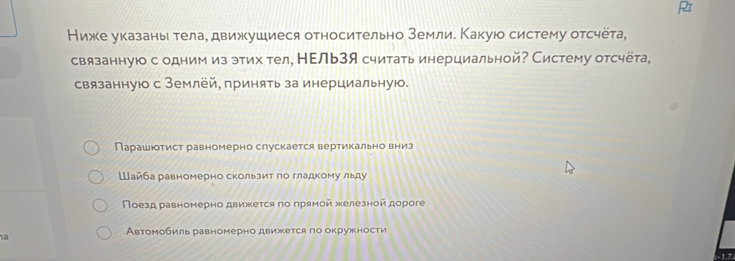 Нижке указань тела, движушиеся относительно землие Какуюо систему отсчёта,
связанную с одним из этих тел, НΕль3я считать инерциальной? Систему отсчёта,
связанную с Землёй, принять за инерциальную.
Парашютист равномерно слускается вертикально вниз
Шайба равномерно скользит по гладкому льду
Поезд равномерно движется по прямой железной дороге
a
Автомобиль равномерно движеется ло окружности
~1.7