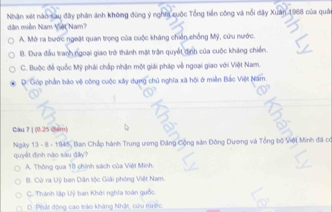 Nhận xét nào sau đây phản ảnh không đùng ý nghĩa cuộc Tổng tiền công và nổi dậy Xuân 1968 của quân
dân miền Nam Việt Nam?
A. Mở ra bước ngoặt quan trọng của cuộc kháng chiến chống Mỹ, cứu nước.
B. Đưa đầu tranh ngoại giao trở thành mặt trận quyết định của cuộc kháng chiến.
C. Buộc để quốc Mỹ phải chấp nhận một giải pháp về ngoại giao với Việt Nam.
D. Góp phần bảo vệ công cuộc xây dựng chủ nghĩa xã hội ở miền Bắc Việt Nam.
Câu 7 | (0.25 điểm)
Ngày 13 - 8 - 1945, Ban Chấp hành Trung ương Đảng Cộng sản Đông Dương và Tổng bộ Việt Minh đã có
quyết định nào sau đây?
A. Thông qua 10 chính sách của Việt Minh.
B. Cử ra Uỷ ban Dân tộc Giải phóng Việt Nam.
C. Thành lập Uỳ ban Khởi nghĩa toàn quốc.
D. Phát động cao trào kháng Nhật, cửu nước.