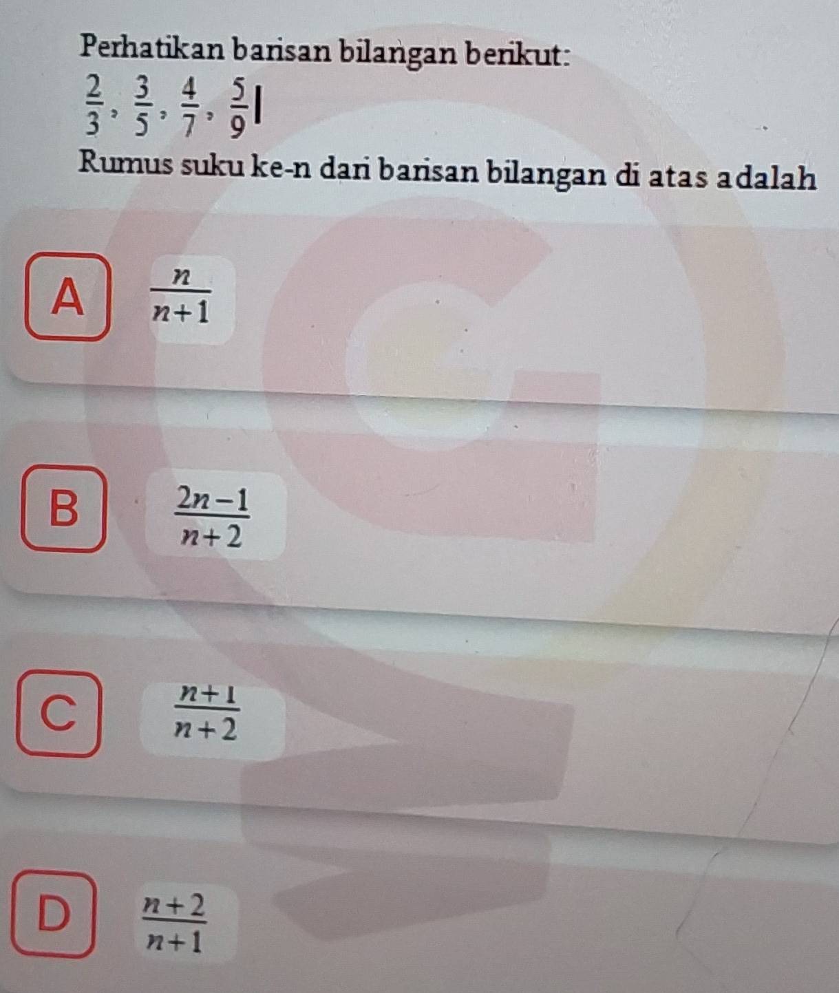 Perhatikan barisan bilangan berikut:
 2/3 ,  3/5 ,  4/7 ,  5/9 I
Rumus suku ke-n dari barisan bilangan di atas adalah
A  n/n+1 
B
 (2n-1)/n+2 
C
 (n+1)/n+2 
D  (n+2)/n+1 