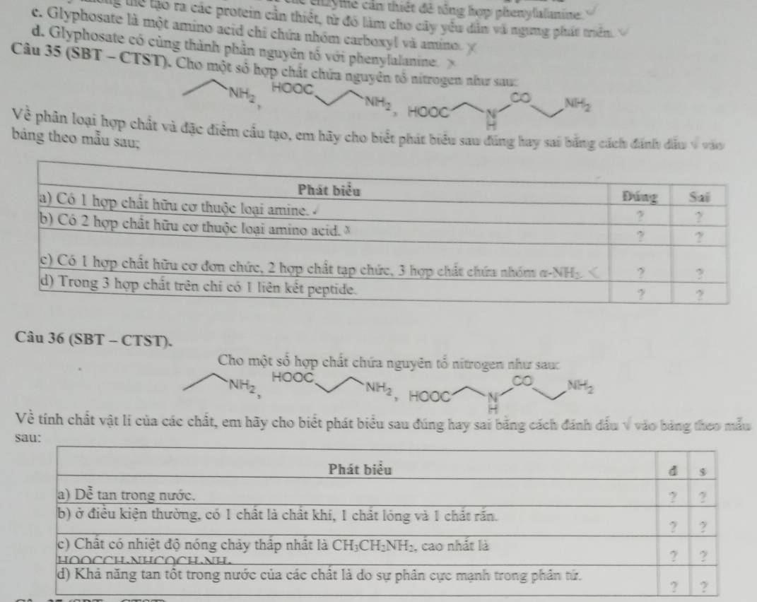 el ye cần thiết đề tổng hợp phenylalanine.
Thể Thể lạo ra các protein cần thiết, từ đó làm cho cây yểu dẫn và ngưng phát triển.
c. Glyphosate là một amino acid chi chứa nhóm carboxyl và amino
d. Glyphosate có cùng thành phần nguyên tố với phenylalanine. 
Câu 35(SBT-CTST) (T). Cho một số hợp chất chứa nguyên tổ nitrogen như sau:
NH_2 HOOC
∞o NH_2
NH_2 、 HOOC
Về phân loại hợp chất và đặc điểm cầu tạo, em hãy cho biết phát biểu sau đúng hay sai bằng cách đánh dấu v vào
bảng theo mẫu sau;
Câu 36 (SBT - CTST).
Cho một số hợp chất chứa nguyên tổ nitrogen như sau:
NH_2 HOOC ∞O NH_2
NH_2 , HOOC
Về tính chất vật lí của các chất, em hãy cho biểt phát biểu sau đúng hay sai bằng cách đánh đấu v vào bảng theo mẫu