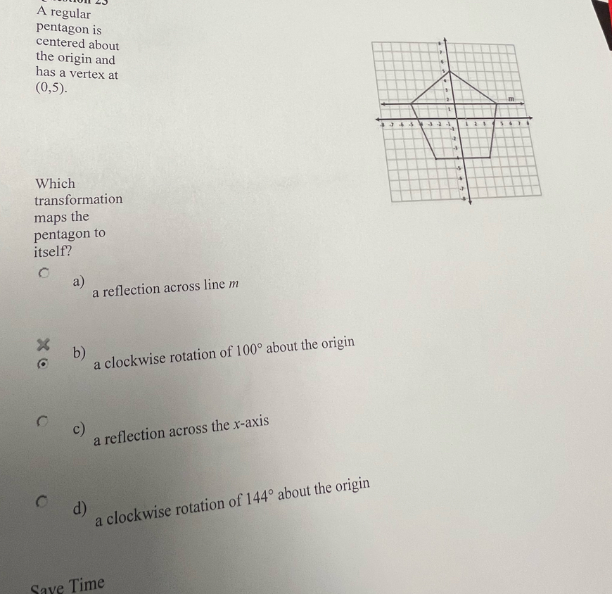 A regular
pentagon is
centered about
the origin and 
has a vertex at
(0,5). 
Which
transformation
maps the
pentagon to
itself?
a)
a reflection across line m
C b)
a clockwise rotation of 100° about the origin
c) a reflection across the x-axis
d)
a clockwise rotation of 144° about the origin
Save Time