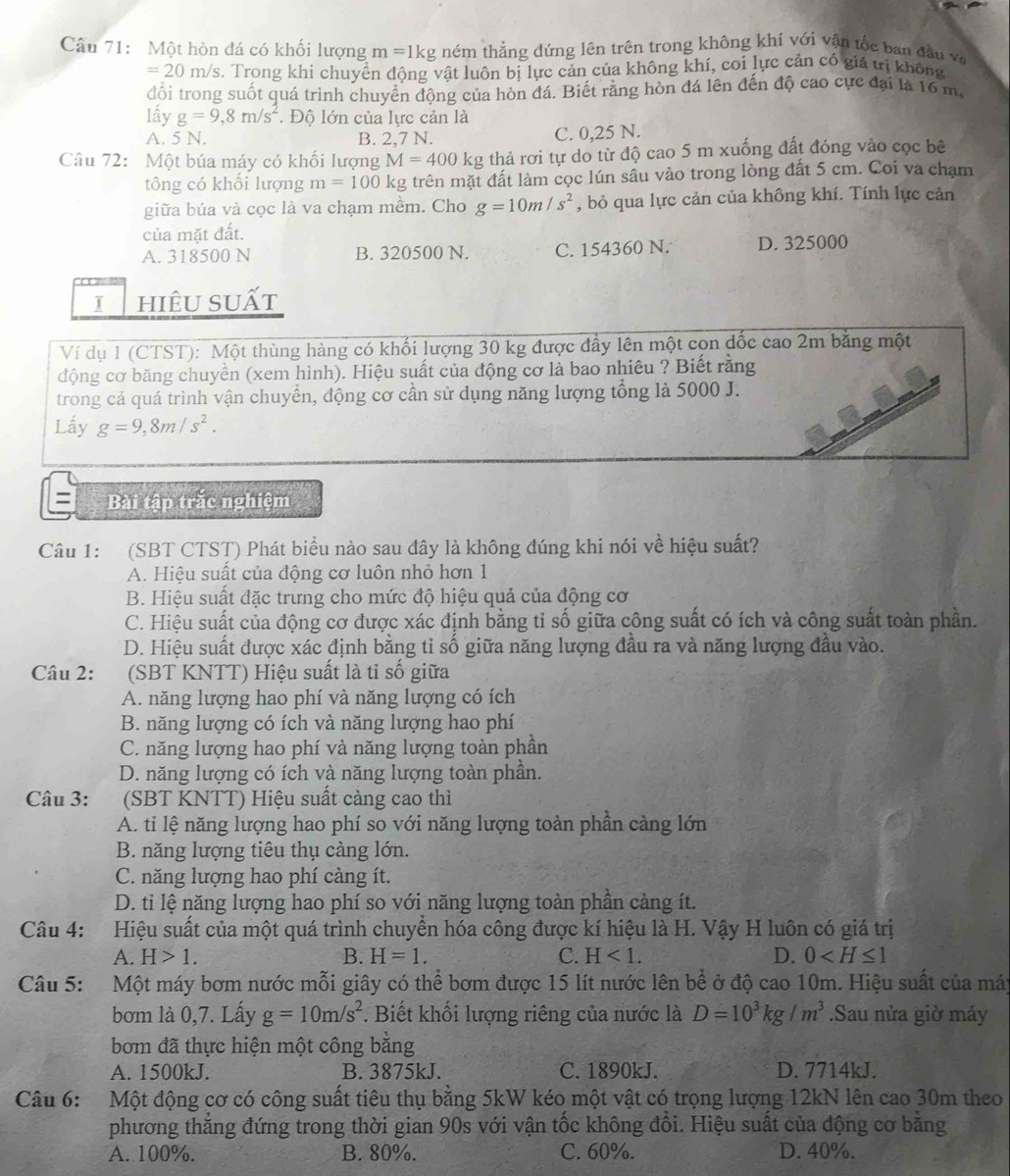 Một hòn đá có khối lượng m=1kg ném thẳng đứng lên trên trong không khí với vận tốc ban đầu v ô
=20m/s s. Trong khi chuyền động vật luôn bị lực cản của không khí, coi lực cản có giá tị không
đổi trong suốt quá trình chuyển động của hòn đá. Biết rằng hòn đá lên đến độ cao cực đại là 16 m,
lấy g=9,8m/s^2 * Độ lớn của lực cản là
A. 5 N. B. 2,7 N. C. 0,25 N.
Câu 72: Một búa máy có khối lượng M=400kg thả rơi tự do từ độ cao 5 m xuống đất đóng vào cọc bê
tông có khối lượng m=100k kg trên mặt đất làm cọc lún sầu vào trong lòng đất 5 cm. Coi va chạm
giữa búa và cọc là va chạm mềm. Cho g=10m/s^2 , bỏ qua lực cản của không khí. Tính lực cản
của mặt đất.
A. 318500 N B. 320500 N. C. 154360 N. D. 325000
I hiêu suất
Ví dụ 1 (CTST): Một thùng hàng có khối lượng 30 kg được đầy lên một cọn dốc cao 2m bằng một
động cơ băng chuyền (xem hình). Hiệu suất của động cơ là bao nhiêu ? Biết rằng
trong cả quá trình vận chuyển, động cơ cần sử dụng năng lượng tổng là 5000 J.
Lấy g=9,8m/s^2.
= Bài tập trắc nghiệm
Câu 1: (SBT CTST) Phát biểu nào sau đây là không đúng khi nói về hiệu suất?
A. Hiệu suất của động cơ luôn nhỏ hơn 1
B. Hiệu suất đặc trưng cho mức độ hiệu quả của động cơ
C. Hiệu suất của động cơ được xác định bằng tỉ số giữa công suất có ích và công suất toàn phần.
D. Hiệu suất được xác định bằng tỉ số giữa năng lượng đầu ra và năng lượng đầu vào.
Câu 2:  (SBT KNTT) Hiệu suất là tỉ số giữa
A. năng lượng hao phí và năng lượng có ích
B. năng lượng có ích và năng lượng hao phí
C. năng lượng hao phí và năng lượng toàn phần
D. năng lượng có ích và năng lượng toàn phần.
Câu 3: (SBT KNTT) Hiệu suất càng cao thì
A. ti lệ năng lượng hao phí so với năng lượng toàn phần càng lớn
B. năng lượng tiêu thụ càng lớn.
C. năng lượng hao phí càng ít.
D. tỉ lệ năng lượng hao phí so với năng lượng toàn phần càng ít.
Câu 4: Hiệu suất của một quá trình chuyển hóa công được kí hiệu là H. Vậy H luôn có giá trị
A. H>1. B. H=1. C. H<1. D. 0
Câu 5:  Một máy bơm nước mỗi giây có thể bơm được 15 lít nước lên bề ở độ cao 10m. Hiệu suất của máy
bơm là 0,7. Lấy g=10m/s^2. Biết khối lượng riêng của nước là D=10^3kg/m^3.Sau nửa giờ máy
bơm đã thực hiện một công bằng
A. 1500kJ. B. 3875kJ. C. 1890kJ. D. 7714kJ.
Câu 6:  Một động cơ có công suất tiêu thụ bằng 5kW kéo một vật có trọng lượng 12kN lên cao 30m theo
phương thẳng đứng trong thời gian 90s với vận tốc không đổi. Hiệu suất của động cơ bằng
A. 100%. B. 80%. C. 60%. D. 40%.