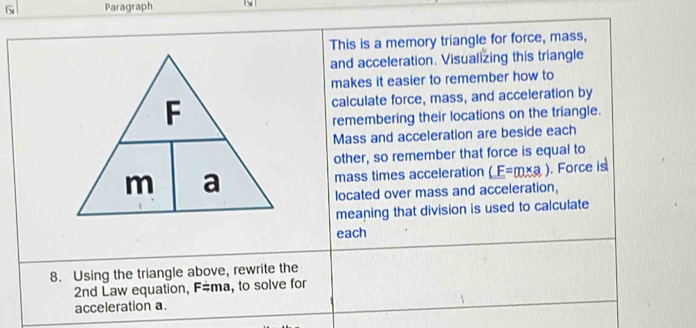 Paragraph 
This is a memory triangle for force, mass, 
and acceleration. Visualizing this triangle 
makes it easier to remember how to 
calculate force, mass, and acceleration by 
remembering their locations on the triangle. 
Mass and acceleration are beside each 
other, so remember that force is equal to 
mass times acceleration (F=m* a). Force is 
located over mass and acceleration, 
meaning that division is used to calculate 
each 
8. Using the triangle above, rewrite the 
2nd Law equation, F=ma, to solve for 
acceleration a.