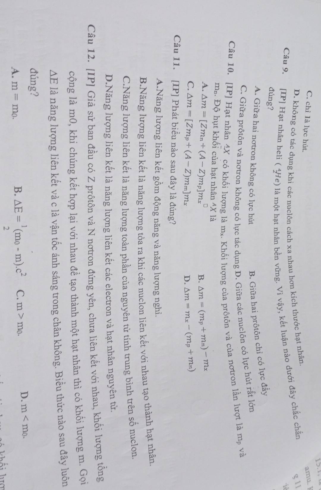 C. chỉ là lực hút.
amu. ]
D. không có tác dụng khi các nuclôn cách xa nhau hơn kích thước hạt nhân.
Câu 9. [IP] Hạt nhân heli ( 4He) là một hạt nhân bền vững. Vì vậy, kết luận nào dưới đây chắc chắn
g l1
iê
đúng?
A. Giữa hai nơtron không có lực hút
B. Giữa hai prôtôn chỉ có lực đẩy
C. Giữa prôtôn và nơtron không có lực tác dụng D. Giữa các nuclôn có lực hút rất lớn
Câu 10. [IP] Hạt nhân 4X có khối lượng là m_2. . Khối lượng của prôtôn và của nơtron lần lượt là mỹ và
m.. Độ hụt khối của hạt nhân 4X là
A. △ m=[Zm_n+(A-Z)m_p]m_x^((□) △ m=(m_p)+m_n)-m_x
B.
C. △ m=[Zm_p+(A-Z)m_m]m_x △ m=m_x-(m_p+m_n)
D.
Câu 11. [IP] Phát biểu nào sau đây là đúng?
A.Năng lượng liên kết gồm động năng và năng lượng nghi.
B.Năng lượng liên kết là năng lượng tỏa ra khi các nuclon liên kết với nhau tạo thành hạt nhân.
C.Năng lượng liên kết là năng lượng toàn phần của nguyên tử tính trung bình trên số nuclon.
D.Năng lượng liên kết là năng lượng liên kết các electron và hạt nhân nguyên tử.
Câu 12. [IP] Giả sử ban đầu có Z prôtôn và N nơtron đứng yên, chưa liên kết với nhau, khối lượng tổng
cộng là m0, khi chúng kết hợp lại với nhau đề tạo thành một hạt nhân thì có khối lượng m. Gọi
△ E là năng lượng liên kết và c là vận tốc ánh sáng trong chân không. Biểu thức nào sau đây luôn
đúng?
A. m=m_0.
B. △ E= 1/2 (m_0-m).c^2 C. m>m_0.
D. m
h i  lợ