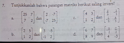 Tunjukkanlah bahwa pasangan matriks berikut saling invers!
a. beginbmatrix 25&7 7&2endbmatrix dan beginbmatrix 2&-7 -7&25endbmatrix C. beginbmatrix 4&3 1&2endbmatrix dan beginbmatrix  2/5 &- 1/5  - 1/5 & 4/5 endbmatrix
b. beginbmatrix 2&5 1&2endbmatrix dan beginbmatrix 3&-5 -1&2endbmatrix d. beginbmatrix 6&7 8&9endbmatrix dan beginbmatrix - 5/2 & 7/2  4&-3endbmatrix