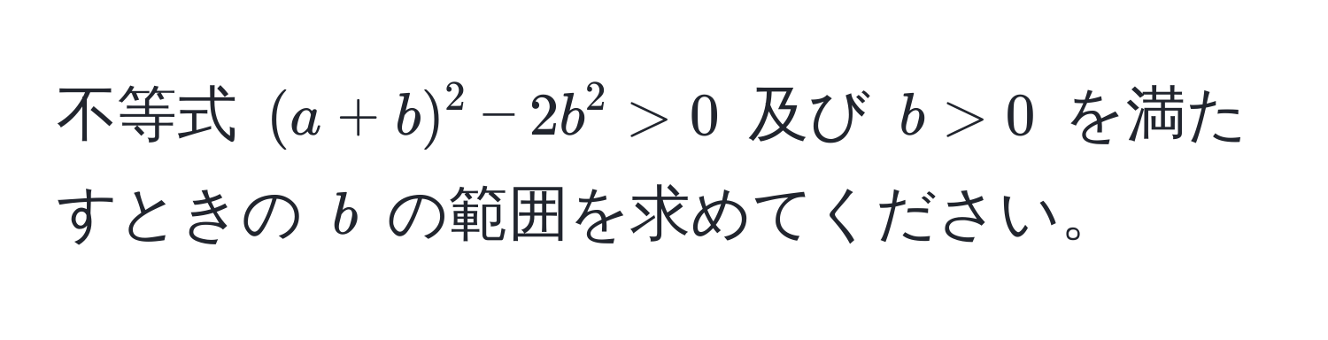 不等式 $(a+b)^2 - 2b^2 > 0$ 及び $b > 0$ を満たすときの $b$ の範囲を求めてください。