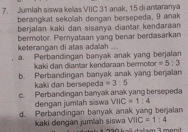 Jumlah siswa kelas VIIC 31 anak, 15 di antaranya
berangkat sekolah dengan bersepeda, 9 anak
berjalan kaki dan sisanya diantar kendaraan
bermotor. Pernyataan yang benar berdasarkan
keterangan di atas adalah ...
a. Perbandingan banyak anak yang berjalan
kaki dan diantar kendaraan bermotor =5:3
b. Perbandingan banyak anak yang berjalan
kaki dan bersepeda =3:5
c. Perbandingan banyak anak yang bersepeda
dengan jumlah siswa VIIC=1:4
d. Perbandingan banyak anak yang berjalan
kaki dengan jumlah siswa VIIC=1:4