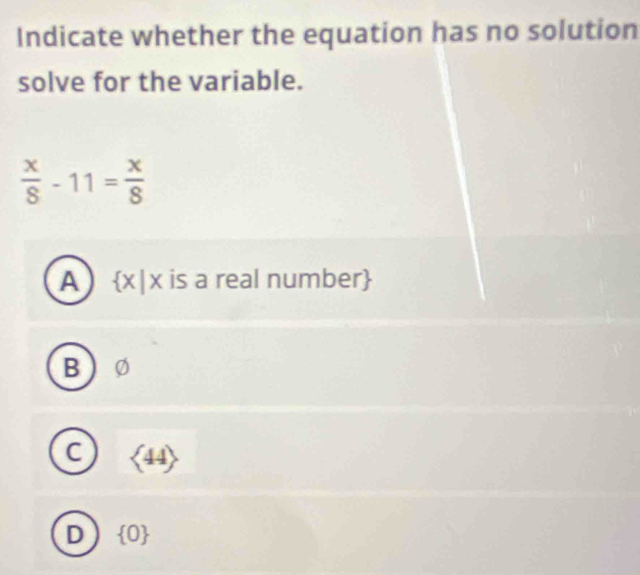 Indicate whether the equation has no solution
solve for the variable.
 x/8 -11= x/8 
A x|x a is a real number
B
C langle 44rangle
D  0