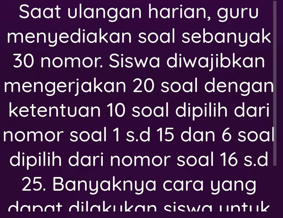 Saat ulangan harian, guru 
menyediakan soal sebanyak
30 nomor. Siswa diwajibkan 
mengerjakan 20 soal dengan 
ketentuan 10 soal dipilih dari 
nomor soal 1 s.d 15 dan 6 soal 
dipilih dari nomor soal 16 s.d 
25. Banyaknya cara yang 
dapɑt dilɑkukan siswa untuk