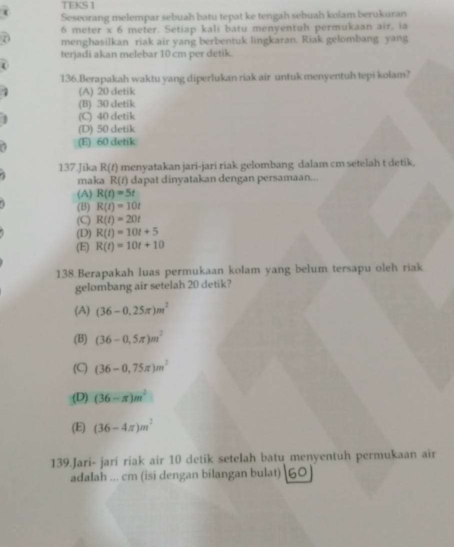 TEKS 1
Seseorang melempar sebuah batu tepat ke tengah sebuah kolam berukuran
6 meter x 6 meter. Setiap kali batu menyentuh permukaan air, ia
menghasilkan riak air yang berbentuk lingkaran. Riak gelombang yang
terjadi akan melebar 10 cm per detik.
136.Berapakah waktu yang diperlukan riak air untuk menyentuh tepi kolam?
(A) 20 detik
(B) 30 detik
(C) 40 detik
(D) 50 detik
(E) 60 detik
137.Jika R(t) menyatakan jari-jari riak gelombang dalam cm setelah t detik,
maka R(/) dapat dinyatakan dengan persamaan...
(A) R(t)=5t
(B) R(t)=10t
(C) R(t)=20t
(D) R(t)=10t+5
(E) R(t)=10t+10
138.Berapakah luas permukaan kolam yang belum tersapu oleh riak
gelombang air setelah 20 detik?
(A) (36-0.25π )m^2
(B) (36-0,5π )m^2
(C) (36-0,75π )m^2
(D) (36-π )m^2
(E) (36-4π )m^2
139.Jari- jari riak air 10 detik setelah batu menyentuh permukaan air
adalah ... cm (isi dengan bilangan bulat) [60]