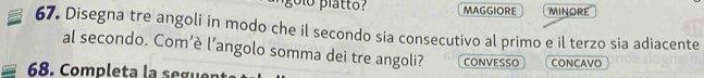 olo platto? MAGGIORE minore 
67. Disegna tre angoli in modo che il secondo sia consecutivo al primo e il terzo sia adiacente 
al secondo. Com’è l’angolo somma dei tre angoli? CONVESSO CONCAVO 
68. Completa la seguent