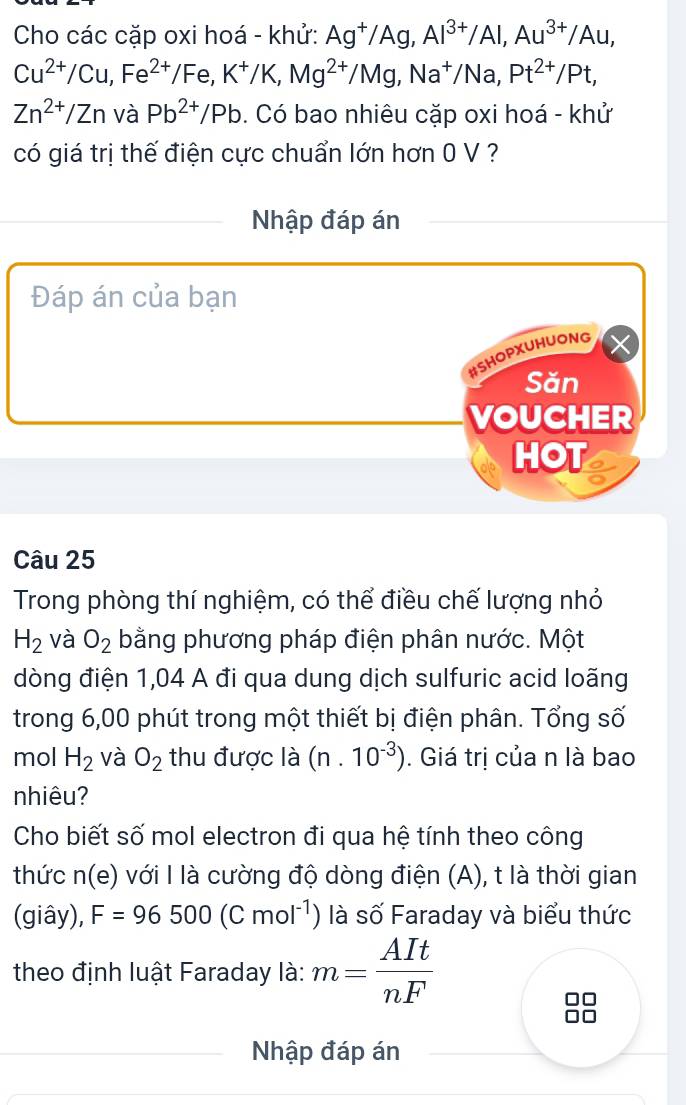 Cho các cặp oxi hoá - khử: Ag^+/Ag, Al^(3+)/Al, Au^(3+)/Au,
Cu^(2+)/Cu, Fe^(2+)/Fe, K^+/K, Mg^(2+)/Mg, Na^+/Na, Pt^(2+)/Pt,
Zn^(2+)/Zn và Pb^(2+)/Pb 0. Có bao nhiêu cặp oxi hoá - khử 
có giá trị thế điện cực chuẩn lớn hơn 0 V ? 
Nhập đáp án 
Đáp án của bạn 
#SHOPXUHUONG 
Săn 
VOUCHER 
HOT 
Câu 25 
Trong phòng thí nghiệm, có thể điều chế lượng nhỏ
H_2 và O_2 bằng phương pháp điện phân nước. Một 
dòng điện 1,04 A đi qua dung dịch sulfuric acid loãng 
trong 6,00 phút trong một thiết bị điện phân. Tổng số 
mol H_2 và O_2 thu được là (n.10^(-3)). Giá trị của n là bao 
nhiêu? 
Cho biết số mol electron đi qua hệ tính theo công 
thức n(e) với I là cường độ dòng điện (A), t là thời gian 
(giây), F=96500(Cmol^(-1)) là số Faraday và biểu thức 
theo định luật Faraday là: m= AIt/nF 
Nhập đáp án