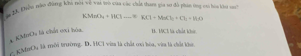 Cu 23. Điều nào đúng khi nói về vai trò của các chất tham gia sơ đồ phân ứng oxỉ hóa khứ sau?
KMnO_4+HClto  underl+MnCl_2+Cl_2+H_2O
A. KMnO4 là chất oxi hóa.
B. HCl là chất khử.
C KN AnO_4 là môi trường. D. HCl vừa là chất oxi hóa, vừa là chất khử.