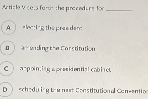 Article V sets forth the procedure for __.
A  electing the president
B  amending the Constitution
C appointing a presidential cabinet
D  scheduling the next Constitutional Conventior