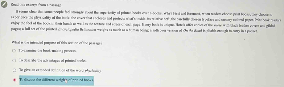 Read this excerpt from a passage.
It seems clear that some people feel strongly about the superiority of printed books over e-books. Why? First and foremost, when readers choose print books, they choose to
experience the physicality of the book: the cover that encloses and protects what's inside, its relative heft, the carefully chosen typeface and creamy-colored paper. Print book readers
enjoy the feel of the book in their hands as well as the texture and edges of each page. Every book is unique. Hotels offer copies of the Bible with black leather covers and gilded
pages; a full set of the printed Encyclopedia Britannica weighs as much as a human being; a softcover version of On the Road is pliable enough to carry in a pocket.
What is the intended purpose of this section of the passage?
To examine the book-making process.
To describe the advantages of printed books.
To give an extended definition of the word physicality.
To discuss the different weigh's of printed books.