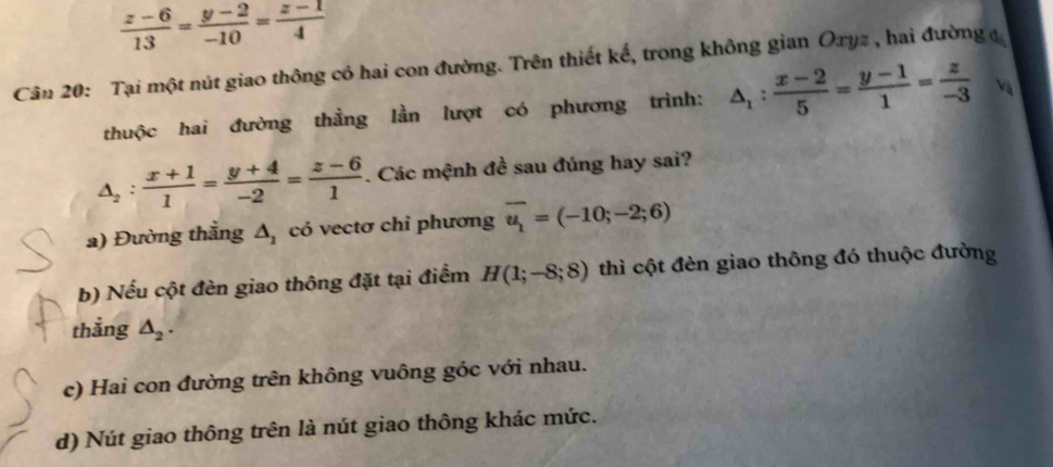  (z-6)/13 = (y-2)/-10 = (z-1)/4 
Cân 20: Tại một nút giao thông có hai con đường. Trên thiết kế, trong không gian Oxyz , hai đường 
thuộc hai đường thằng lần lượt có phương trình: △ _1: (x-2)/5 = (y-1)/1 = z/-3  Và
△ _2: (x+1)/1 = (y+4)/-2 = (z-6)/1 . Các mệnh đề sau đúng hay sai?
a) Đường thẳng △ _1 có vectơ chỉ phương overline u_1=(-10;-2;6)
b) Nếu cột đèn giao thông đặt tại điểm H(1;-8;8) thì cột đèn giao thông đó thuộc đường
thẳng △ _2.
c) Hai con đường trên không vuông góc với nhau.
d) Nút giao thông trên là nút giao thông khác mức.