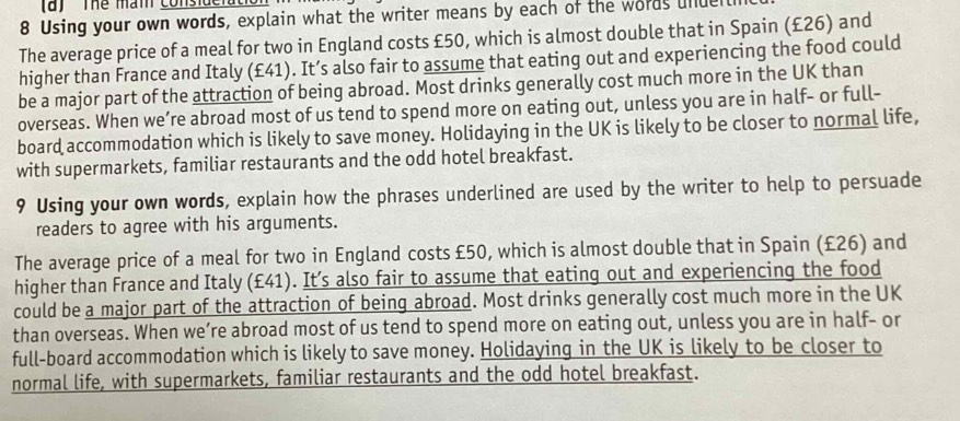 ' Thể mam consideratio 
8 Using your own words, explain what the writer means by each of the words undent 
The average price of a meal for two in England costs £50, which is almost double that in Spain (£26) and 
higher than France and Italy (£41). It’s also fair to assume that eating out and experiencing the food could 
be a major part of the attraction of being abroad. Most drinks generally cost much more in the UK than 
overseas. When we’re abroad most of us tend to spend more on eating out, unless you are in half- or full- 
board accommodation which is likely to save money. Holidaying in the UK is likely to be closer to normal life, 
with supermarkets, familiar restaurants and the odd hotel breakfast. 
9 Using your own words, explain how the phrases underlined are used by the writer to help to persuade 
readers to agree with his arguments. 
The average price of a meal for two in England costs £50, which is almost double that in Spain (£26) and 
higher than France and Italy (£41). It’s also fair to assume that eating out and experiencing the food 
could be a major part of the attraction of being abroad. Most drinks generally cost much more in the UK 
than overseas. When we’re abroad most of us tend to spend more on eating out, unless you are in half- or 
full-board accommodation which is likely to save money. Holidaying in the UK is likely to be closer to 
normal life, with supermarkets, familiar restaurants and the odd hotel breakfast.