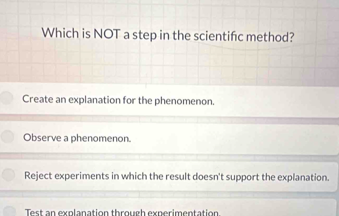 Which is NOT a step in the scientifc method?
Create an explanation for the phenomenon.
Observe a phenomenon.
Reject experiments in which the result doesn't support the explanation.
Test an explanation through experimentation.