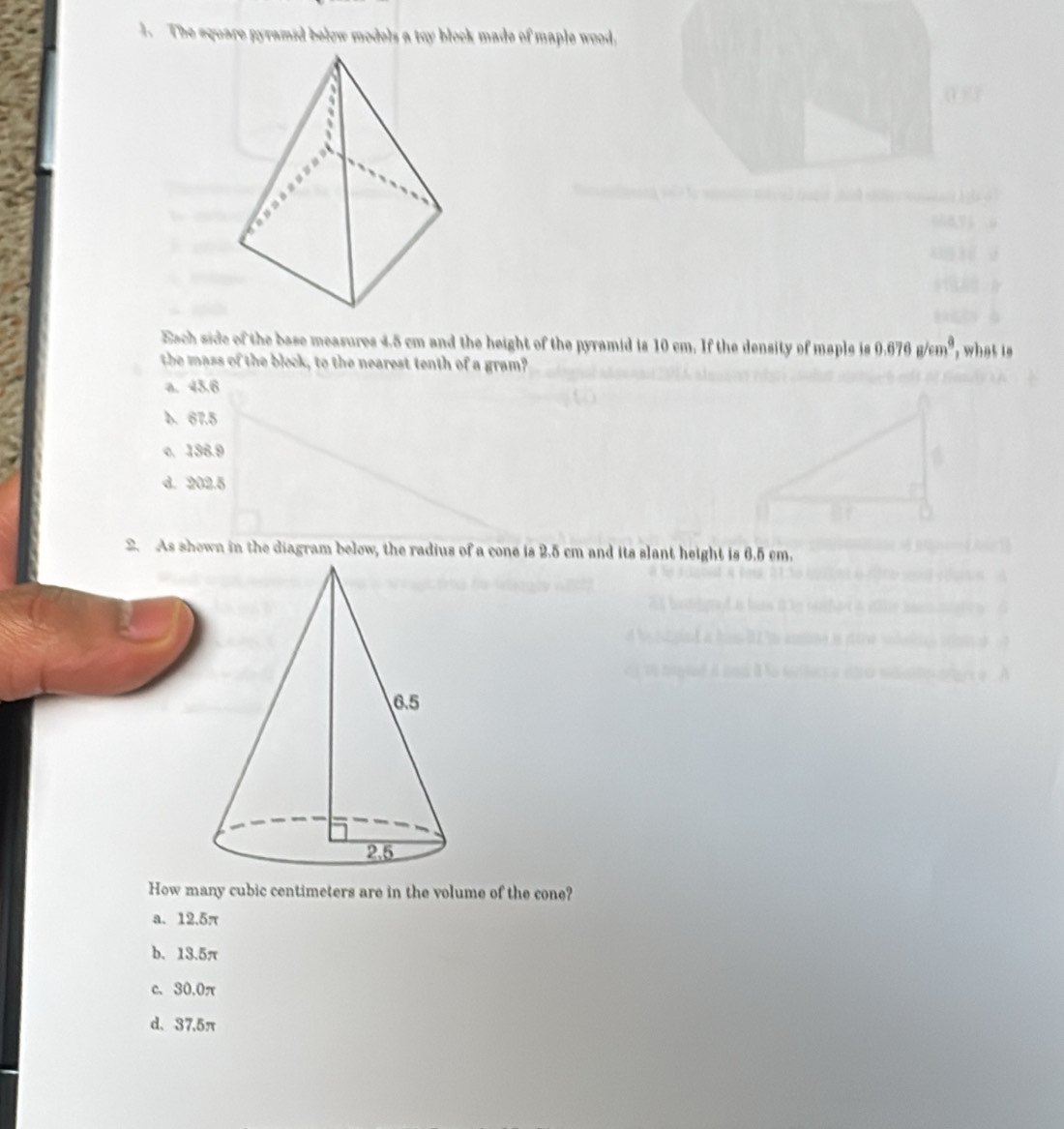 The equare gyramid below models a toy block made of maple wood,
Each side of the base measures 4.5 cm and the height of the pyramid is 10 cm. If the density of maple is 0.676g/cm^3, , what is 
the mass of the block, to the nearest tenth of a gram?
a. 45.6
b. 67.5
o. 136.9
d. 202.5
2. As shown in the diagram below, the radius of a cone is 2.5 cm and its slant height is 6.5 cm.
How many cubic centimeters are in the volume of the cone?
a. 12.5π
b. 13.5π
c、 30.0π
d、 37.5π