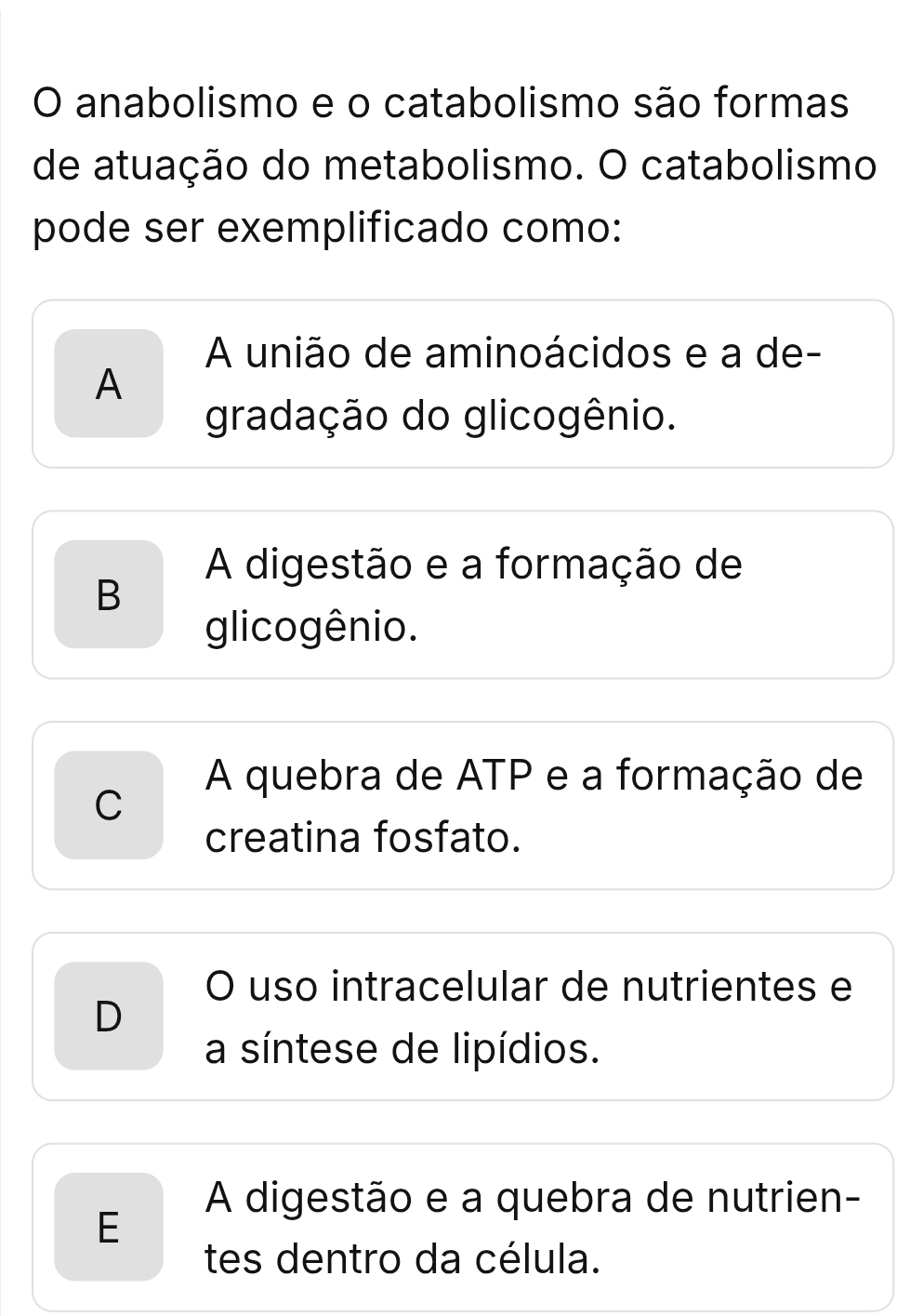 anabolismo e o catabolismo são formas
de atuação do metabolismo. O catabolismo
pode ser exemplificado como:
A união de aminoácidos e a de-
A
gradação do glicogênio.
A digestão e a formação de
B
glicogênio.
A quebra de ATP e a formação de
C
creatina fosfato.
O uso intracelular de nutrientes e
D
a síntese de lipídios.
A digestão e a quebra de nutrien-
E
tes dentro da célula.