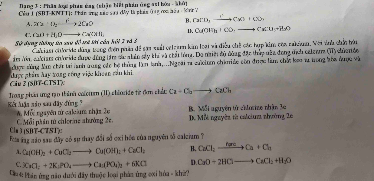 Dạng 3 : Phân loại phản ứng (nhận biết phản ứng oxi hóa - khử)
Câu 1 (SBT-KNTT): Phản ứng nào sau đây là phản ứng oxi hóa - khử ?
A. 2Ca+O_2xrightarrow t°2CaO
B. CaCO_3xrightarrow t^0CaO+CO_2
D. Ca(OH)_2+CO_2to CaCO_3+H_2O
C. CaO+H_2Oto Ca(OH)_2
Sử dụng thông tin sau dhat e trả lời câu hỏi 2 và 3
Calcium chloride dùng trong điện phân đề sản xuất calcium kim loại và điều chế các hợp kim của calcium. Với tính chất hút
ẩm lớn, calcium chloride được dùng làm tác nhân sấy khí và chất lỏng. Do nhiệt độ đông đặc thấp nên dung dịch calcium (II) chloride
được dùng làm chất tải lạnh trong các hệ thống làm lạnh,...Ngoài ra calcium chloride còn được làm chất keo tụ trong hóa được và
được phẩm hay trong công việc khoan dầu khí.
Câu 2 (SBT-CTST):
Trong phản ứng tạo thành calcium (II) chloride từ đơn chất: Ca+Cl_2to CaCl_2
Kết luận nào sau đây đúng ?
A. Mỗi nguyên tử calcium nhận 2e B. Mỗi nguyên tử chlorine nhận 3e
C. Mỗi phân tử chlorine nhường 2e. D. Mỗi nguyên tử calcium nhường 2e
Câu 3 (SBT-CTS ST):
Phân ứng nào sau đây có sự thay đổi số oxi hóa của nguyên tố calcium ?
A. Ca(OH)_2+CuCl_2to Cu(OH)_2+CaCl_2
B. CaCl_2xrightarrow hpncCa+Cl_2
C. 3CaCl_2+2K_3PO_4to Ca_3(PO_4)_2+6KCl
D. CaO+2HClto CaCl_2+H_2O
Câu 4: Phản ứng nào dưới đây thuộc loại phản ứng oxi hóa - khử?