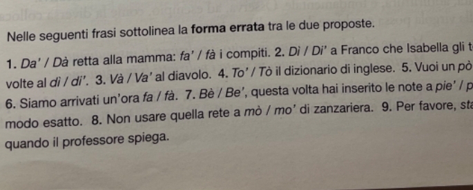 Nelle seguenti frasi sottolinea la forma errata tra le due proposte. 
1. Da' / Dà retta alla mamma: fa' / fà i compiti. 2. Dì / Di' a Franco che Isabella gli t 
volte al dì / di'. 3. Và / Va' al diavolo. 4. To'/ Tò il dizionario di inglese. 5. Vuoi un pò 
6. Siamo arrivati un’ora fa / fà. 7. Bè / Be’, questa volta hai inserito le note a pie' / p 
modo esatto. 8. Non usare quella rete a mò / mo’ di zanzariera. 9. Per favore, sta 
quando il professore spiega.