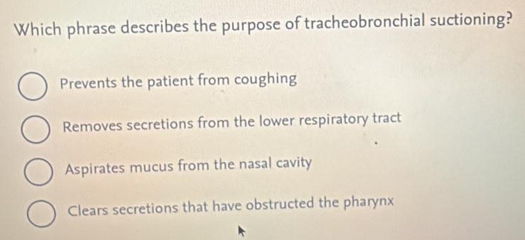 Which phrase describes the purpose of tracheobronchial suctioning?
Prevents the patient from coughing
Removes secretions from the lower respiratory tract
Aspirates mucus from the nasal cavity
Clears secretions that have obstructed the pharynx