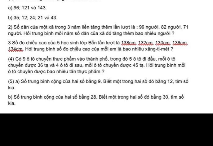 a) 96; 121 và 143.
b) 35; 12; 24; 21 và 43.
2) Số dân của một xã trong 3 năm liền tăng thêm lần lượt là : 96 người, 82 người, 71
người. Hỏi trung bình mỗi năm số dân của xã đó tăng thêm bao nhiêu người ?
3 Số đo chiều cao của 5 học sinh lớp Bốn lần lượt là 138cm, 132cm. 130cm. 136cm.
134cm. Hỏi trung bình số đo chiều cao của mỗi em là bao nhiêu xăng-ti-mét ?
(4) Có 9 ô tô chuyển thực phẩm vào thành phố, trong đó 5 ô tô đi đầu, mỗi ô tô
chuyển được 36 tạ và 4 ô tô đi sau, mỗi ô tô chuyển được 45 tạ. Hỏi trung bình mỗi
ô tô chuyển được bao nhiêu tắn thực phẩm ?
(5) a) Số trung bình cộng của hai số bằng 9. Biết một trong hai số đó bằng 12, tìm số
kia.
b) Số trung bình cộng của hai số bằng 28. Biết một trong hai số đó bằng 30, tìm số
kia.