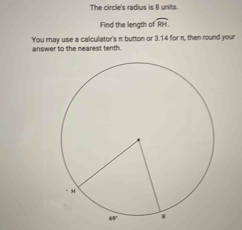 The circle's radius is 8 units.
Find the length of widehat RH.
You may use a calculator's π button or 3.14 for π, then round your
answer to the nearest tenth.