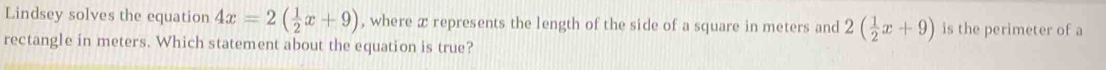 Lindsey solves the equation 4x=2( 1/2 x+9) , where x represents the length of the side of a square in meters and 2( 1/2 x+9) is the perimeter of a 
rectangle in meters. Which statement about the equation is true?