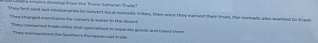 Uld Ghana empire develop from the Trans-Saharan Trade?
They first sent out missionaries to convert local nomadic tribes, then once they earned their trust, the nomads also wanted to trade
They charged merchants for camels & water in the desert
They connected trade cities that specialized in separate goods and taxed them
They monopolized the Southern European salt trade