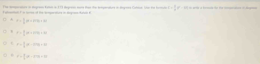 The timperature in degrees Kelvin is 273 degrees more than the temperature in degrees Celeus. Use the formula C= 6/9 (F-3T) to wrie a formula for the tmperatin in degesn 
Fahmestll F in terns of the temperature in degrees Kelvin K.
A r= 5/3 (K+273)* 32
n F= 9/6 (K+273)+32
C F= 5/9 (K-273)+32
D f= 9/5 (K-273)+32