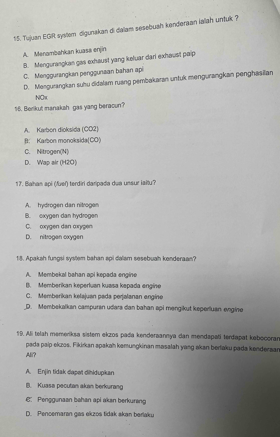 Tujuan EGR system digunakan di dalam sesebuah kenderaan ialah untuk ?
A. Menambahkan kuasa enjin
B. Mengurangkan gas exhaust yang keluar dari exhaust paip
C. Menggurangkan penggunaan bahan api
D. Mengurangkan suhu didalam ruang pembakaran untuk mengurangkan penghasilan
NOx
16. Berikut manakah gas yang beracun?
A. Karbon dioksida (CO2)
B. Karbon monoksida(CO)
C. Nitrogen(N)
D. Wap air (H2O)
17. Bahan api (fue/) terdiri daripada dua unsur iaitu?
A. hydrogen dan nitrogen
B. oxygen dan hydrogen
C. oxygen dan oxygen
D. nitrogen oxygen
18. Apakah fungsi system bahan api dalam sesebuah kenderaan?
A. Membekal bahan api kepada engine
B. Memberikan keperluan kuasa kepada engine
C. Memberikan kelajuan pada perjalanan engine
D. Membekalkan campuran udara dan bahan api mengikut keperluan engine
19. Ali telah memeriksa sistem ekzos pada kenderaannya dan mendapati terdapat kebocoran
pada paip ekzos. Fikirkan apakah kemungkinan masalah yang akan berlaku pada kenderaan
Ali?
A. Enjin tidak dapat dihidupkan
B. Kuasa pecutan akan berkurang
C. Penggunaan bahan api akan berkurang
D. Pencemaran gas ekzos tidak akan berlaku