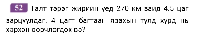 52 Галτ τэрэг жирийη γед 270 κм зайд 4.5 цаг 
зарцуулдаг. 4 цагт багтаан явахьн тулд хурд нь 
хэрхэн еерчлегдех вэ?