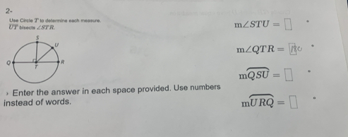 2-
Use Circle T to determine each measure. *
overline UT bisects ∠ STR
m∠ STU=□
m∠ QTR=
mwidehat QSU=□ Enter the answer in each space provided. Use numbers
instead of words.
mwidehat URQ=□