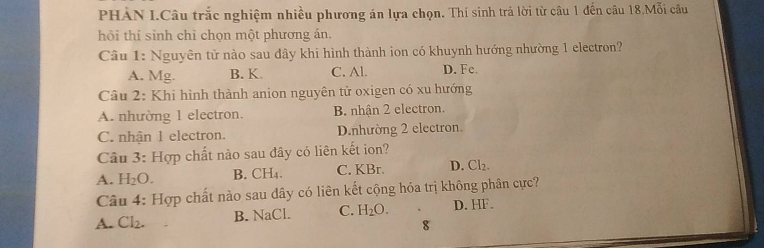 PHÀN I.Câu trắc nghiệm nhiều phương án lựa chọn. Thí sinh trả lời từ câu 1 đến câu 18Mo^(π)endvmatrix i câu
hỏi thí sinh chỉ chọn một phương án.
Câu 1: Nguyên tử nào sau dây khi hình thành ion có khuynh hướng nhường 1 electron?
A. Mg. B. K. C. Al. D. Fe.
Câu 2: Khi hình thành anion nguyên tử oxigen có xu hướng
A. nhường 1 electron. B. nhận 2 electron.
C. nhận 1 electron. D.nhường 2 electron.
Câu 3: Hợp chất nào sau đây có liên kết ion?
A. H_2O.
B. CH_4. C. KBr. D. Cl_2. 
Câu 4: Hợp chất nào sau dây có liên kết cộng hóa trị không phân cực?
A. Cl_2. B. NaCl. C. H_2O.
D. HF.
8