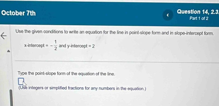 October 7th Question 14, 2.3 
< Part 1 of 2 
Use the given conditions to write an equation for the line in point-slope form and in slope-intercept form. 
x-intercept  =- 1/2  and y-intercept =2
Type the point-slope form of the equation of the line. 
(Use integers or simplified fractions for any numbers in the equation.)