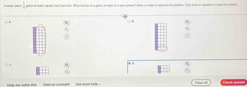 A waiter pours  1/4  gallon of water equally into 9 pitchers. What fraction of a gallon of water is in each pitcher? Make a model to represent the problem. Then write an equation to show the solution. 
A. 
B. 
C. 
⑥D. 
Help me solve this View an example Get more help £ Clear all Check answer