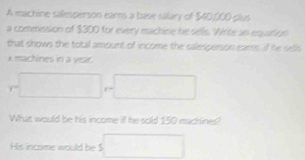 A machine calesperson ears a base salary of $40,000 plus 
a commission of $300 for every machine he sells. Wkite as equation 
that shows the total amount of income the calesperson ears if he sells
x machines in a year. 
y° □  (□)^  1/2 , 1/2  □  
What would be his income if he sold 150 machines? 
His income would be S