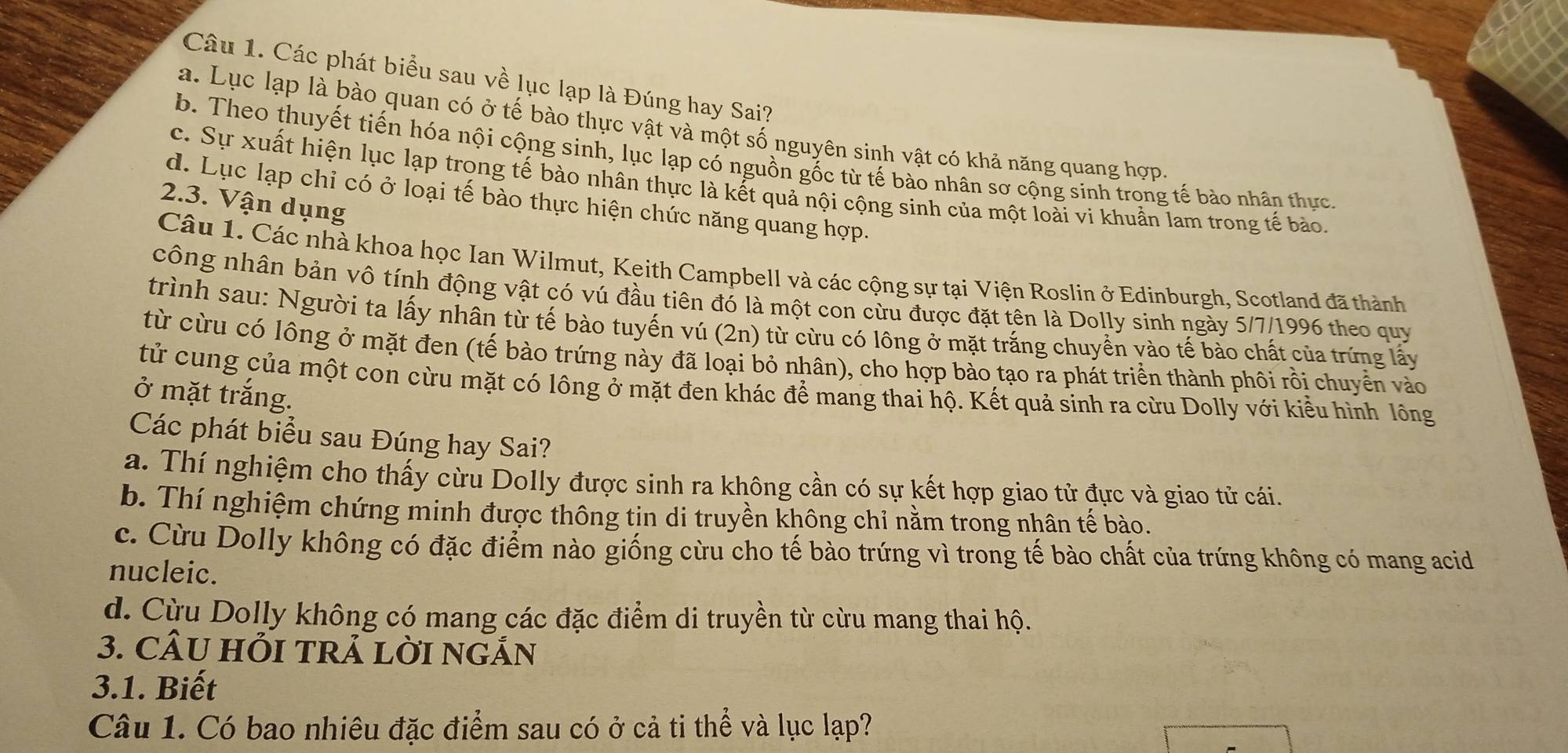 Các phát biểu sau về lục lạp là Đúng hay Sai?
a. Lục lạp là bào quan có ở tế bào thực vật và một số nguyên sinh vật có khả năng quang hợp
b. Theo thuyết tiến hóa nội cộng sinh, lục lạp có nguồn gốc từ tế bào nhân sơ cộng sinh trong tế bào nhân thực.
c. Sự xuất hiện lục lạp trong tế bào nhân thực là kết quả nội cộng sinh của một loài vi khuẩn lam trong tế bảo.
d. Lục lạp chỉ có ở loại tế bào thực hiện chức năng quang hợp.
2.3. Vận dụng
Câu 1. Các nhà khoa học Ian Wilmut, Keith Campbell và các cộng sự tại Viện Roslin ở Edinburgh, Scotland đã thành
công nhân bản vô tính động vật có vú đầu tiên đó là một con cừu được đặt tên là Dolly sinh ngày 5/7/1996 theo quy
trình sau: Người ta lấy nhân từ tế bào tuyến vú (2n) từ cừu có lông ở mặt trắng chuyển vào tế bào chất của trứng lấy
từ cừu có lông ở mặt đen (tế bào trứng này đã loại bỏ nhân), cho hợp bào tạo ra phát triển thành phôi rồi chuyển vào
tử cung của một con cừu mặt có lông ở mặt đen khác để mang thai hộ. Kết quả sinh ra cừu Dolly với kiểu hình lông
ở mặt trắng.
Các phát biểu sau Đúng hay Sai?
a. Thí nghiệm cho thấy cừu Dolly được sinh ra không cần có sự kết hợp giao tử đực và giao tử cái.
b. Thí nghiệm chứng minh được thông tin di truyền không chỉ nằm trong nhân tế bào.
c. Cừu Dolly không có đặc điểm nào giống cừu cho tế bào trứng vì trong tế bào chất của trứng không có mang acid
nucleic.
d. Cừu Dolly không có mang các đặc điểm di truyền từ cừu mang thai hộ.
3. CÂU HỏI TRẢ LờI NGÁN
3.1. Biết
Câu 1. Có bao nhiêu đặc điểm sau có ở cả ti thể và lục lạp?