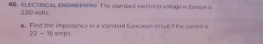 ELECTRICAL ENGINEERING The standard electrical voltage in Europe is
220 volts. 
a. Find the impedance in a standard European circuit if the current is
22-11j amps.