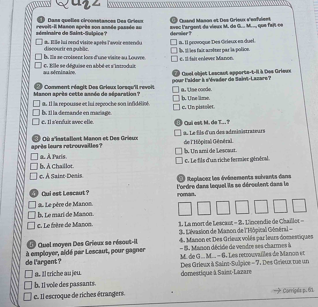 arz
Dans quelles circonstances Des Grieux ⑥ Quand Manon et Des Grieux s’enfuient
revoit-il Manon après son année passée au avec l’argent du vieux M. de G... M..., que fajt ce
séminaire de Saint-Sulpice ? dernier?
a. Elle lui rend visite après l'avoir entendu a. Il provoque Des Grieux en duel.
discourir en public.
b. Il les fait arrêter par la police.
b. Ils se croisent lors d’une visite au Louvre.
c. Il fait enlever Manon.
c. Elle se déguise en abbé et s'introduit
au séminaire.
Quel objet Lescaut apporte-t-il à Des Grieux
pour l'aider à s’évader de Saint-Lazare ?
② Comment réagit Des Grieux lorsqu'il revoit a. Une corde.
Manon après cette année de séparation ?
b. Une lime.
a. Il la repousse et lui reproche son infidélité.
c. Un pistolet.
b. Il la demande en mariage.
c. Il s’enfuit avec elle. ⑧ Qui est M. de T...?
a. Le fils d'un des administrateurs
③ Où s’installent Manon et Des Grieux
après leurs retrouvailles? de l'Hôpital Général.
b. Un ami de Lescaut.
a. À Paris.
b. À Chaillot. C. Le fils d'un riche fermier général.
c. À Saint-Denis.
9 Replacez les événements suivants dans
4 Qui est Lescaut? l'ordre dans lequel ils se déroulent dans le
roman.
a. Le père de Manon.
b. Le mari de Manon.
c. Le frère de Manon. 1. La mort de Lescaut - 2. L'incendie de Chaillot -
3. L'évasion de Manon de l'Hôpital Général --
5 Quel moyen Des Grieux se résout-il 4. Manon et Des Grieux volés par leurs domestiques
à employer, aidé par Lescaut, pour gagner - 5. Manon décide de vendre ses charmes à
de l’argent ? M. de G... M... - 6. Les retrouvailles de Manon et
Des Grieux à Saint-Sulpice - 7. Des Grieux tue un
a. Il triche au jeu. domestique à Saint-Lazare
b. Il vole des passants.
c. Il escroque de riches étrangers. Corrigés p. 61