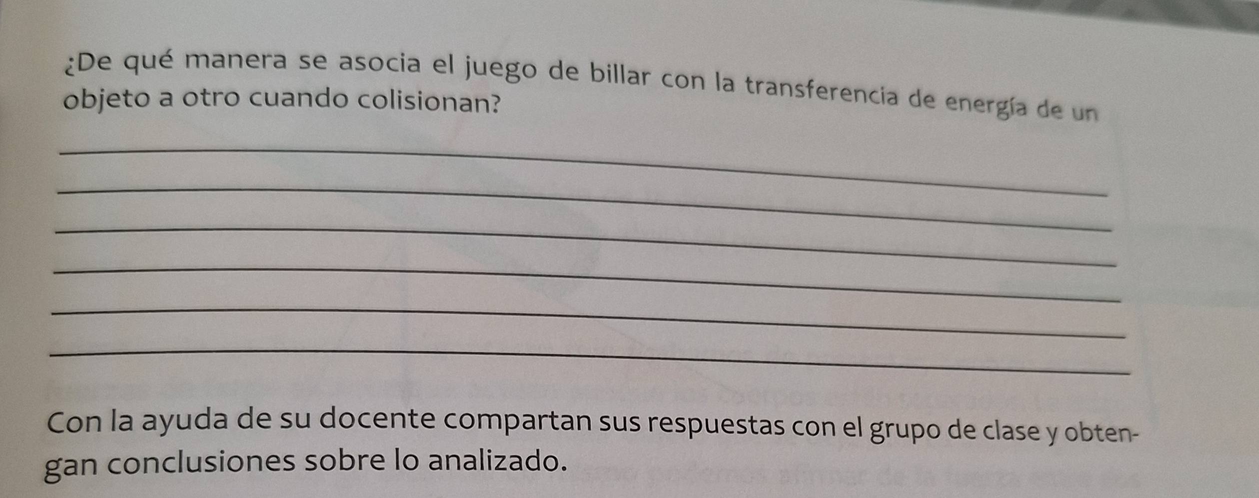 ¿De qué manera se asocia el juego de billar con la transferencia de energía de un 
objeto a otro cuando colisionan? 
_ 
_ 
_ 
_ 
_ 
_ 
Con la ayuda de su docente compartan sus respuestas con el grupo de clase y obten- 
gan conclusiones sobre lo analizado.